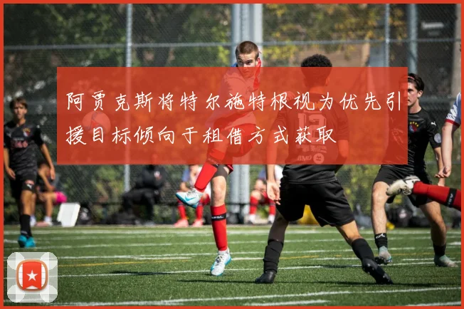 阿贾克斯将特尔施特根视为优先引援目标倾向于租借方式获取