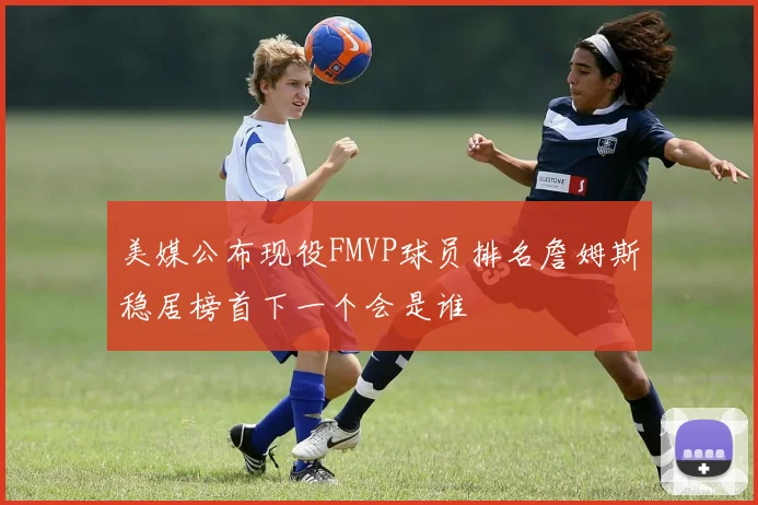 美媒公布现役FMVP球员排名詹姆斯稳居榜首下一个会是谁