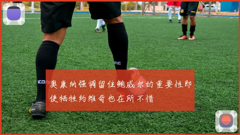 奥康纳强调留住鲍威尔的重要性即使牺牲约维奇也在所不惜