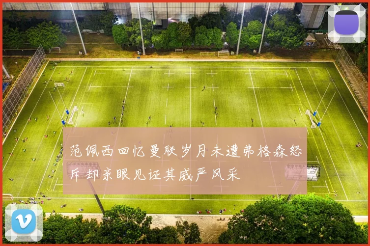 范佩西回忆曼联岁月未遭弗格森怒斥却亲眼见证其威严风采