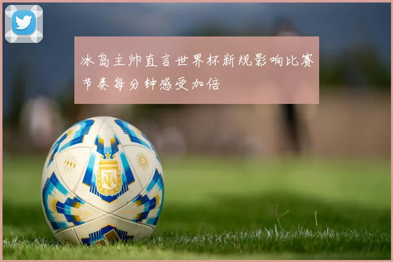 冰岛主帅直言世界杯新规影响比赛节奏每分钟感受加倍