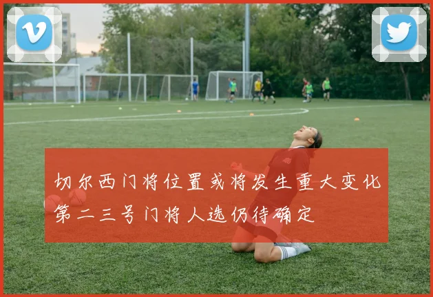 切尔西门将位置或将发生重大变化第二三号门将人选仍待确定