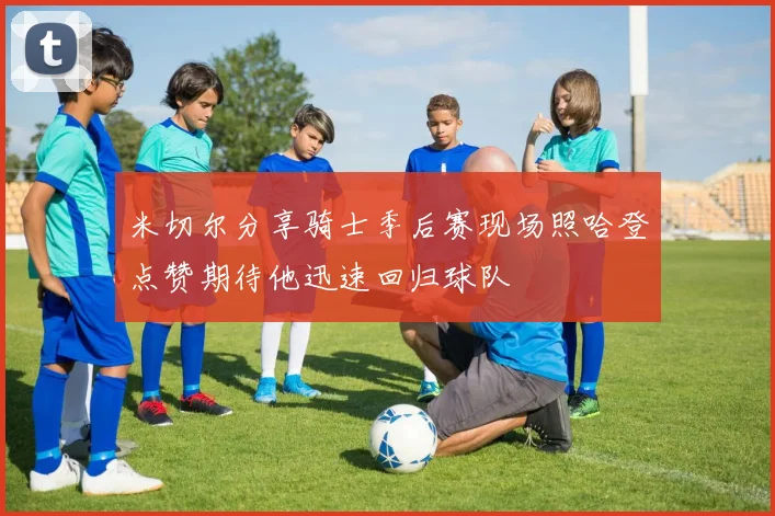 米切尔分享骑士季后赛现场照哈登点赞期待他迅速回归球队