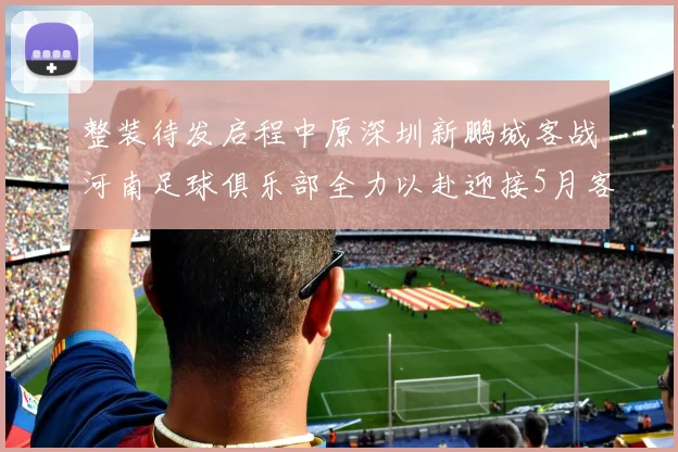 整装待发启程中原深圳新鹏城客战河南足球俱乐部全力以赴迎接5月客场挑战