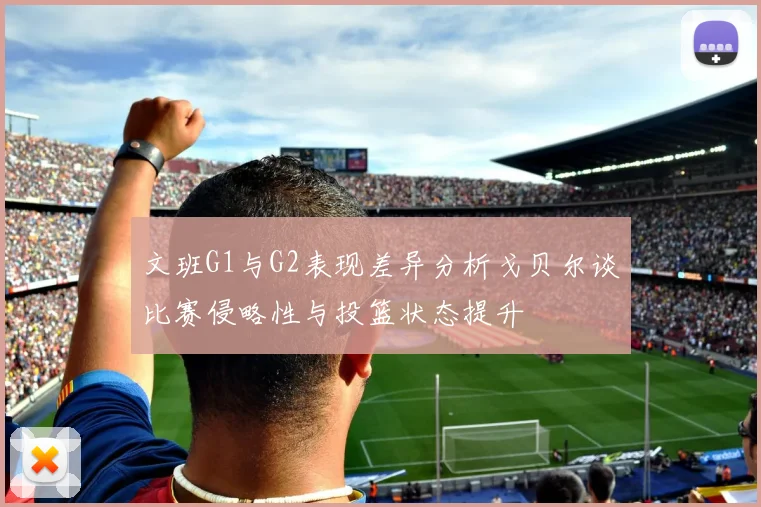 文班G1与G2表现差异分析戈贝尔谈比赛侵略性与投篮状态提升