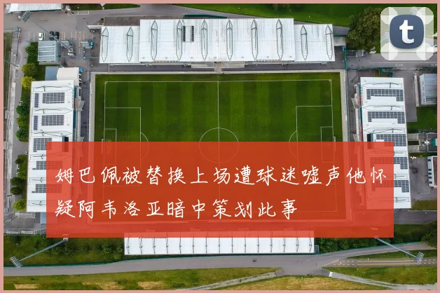 姆巴佩被替换上场遭球迷嘘声他怀疑阿韦洛亚暗中策划此事