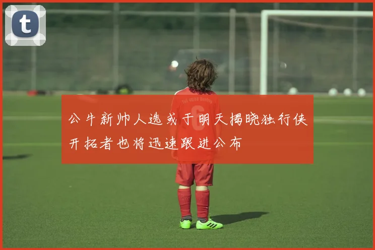 公牛新帅人选或于明天揭晓独行侠开拓者也将迅速跟进公布