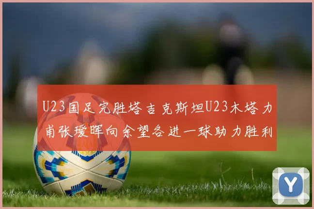 U23国足完胜塔吉克斯坦U23木塔力甫张瑷晖向余望各进一球助力胜利
