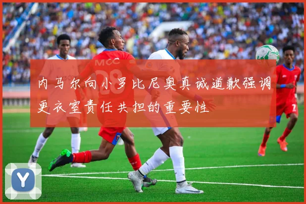 内马尔向小罗比尼奥真诚道歉强调更衣室责任共担的重要性