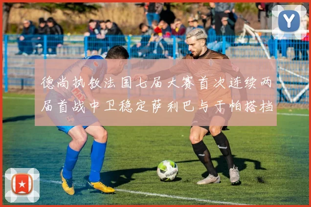 德尚执教法国七届大赛首次连续两届首战中卫稳定萨利巴与于帕搭档