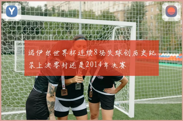 诺伊尔世界杯连续8场失球创历史纪录上次零封还是2014年决赛