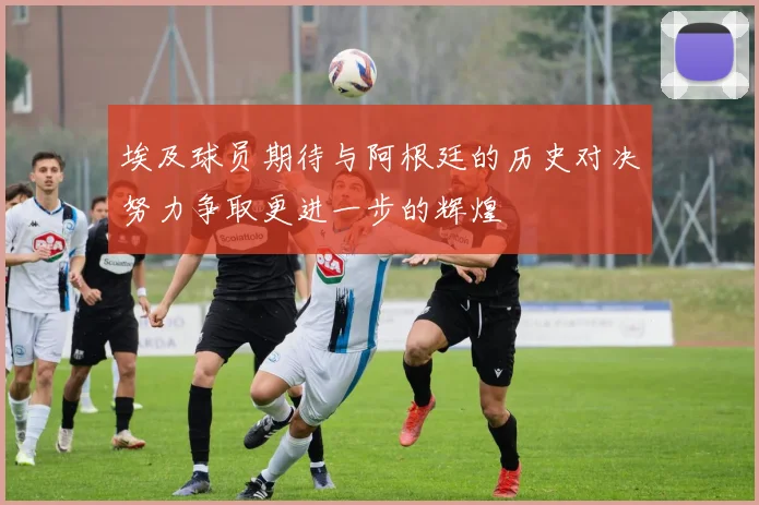 埃及球员期待与阿根廷的历史对决努力争取更进一步的辉煌