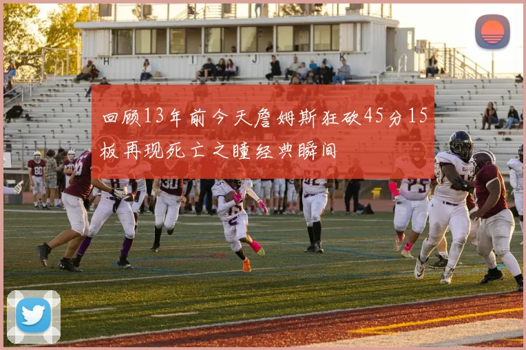 回顾13年前今天詹姆斯狂砍45分15板再现死亡之瞳经典瞬间