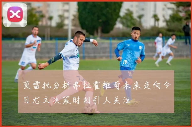 莫雷托分析弗拉霍维奇未来走向今日尤文决策时刻引人关注