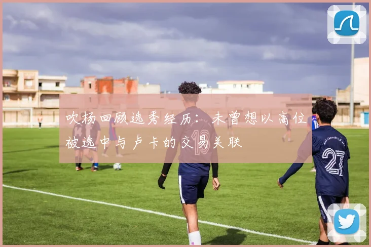 吹杨回顾选秀经历:未曾想以高位被选中与卢卡的交易关联