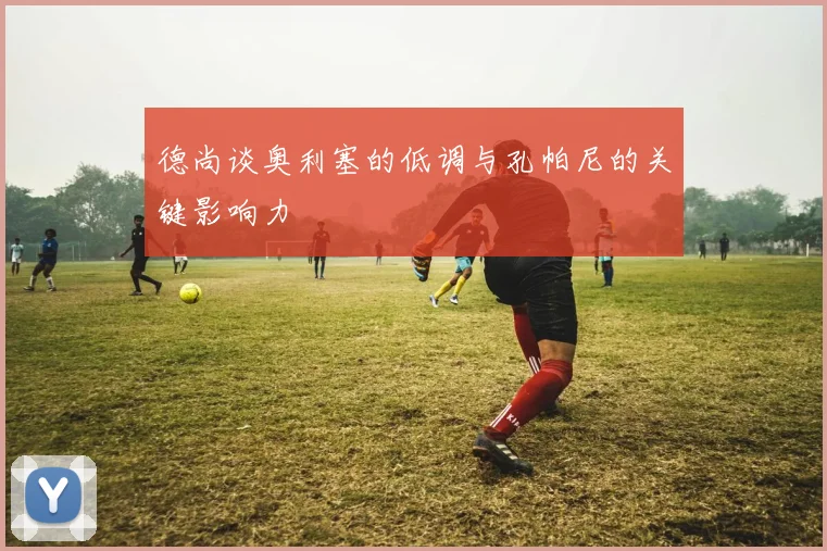德尚谈奥利塞的低调与孔帕尼的关键影响力