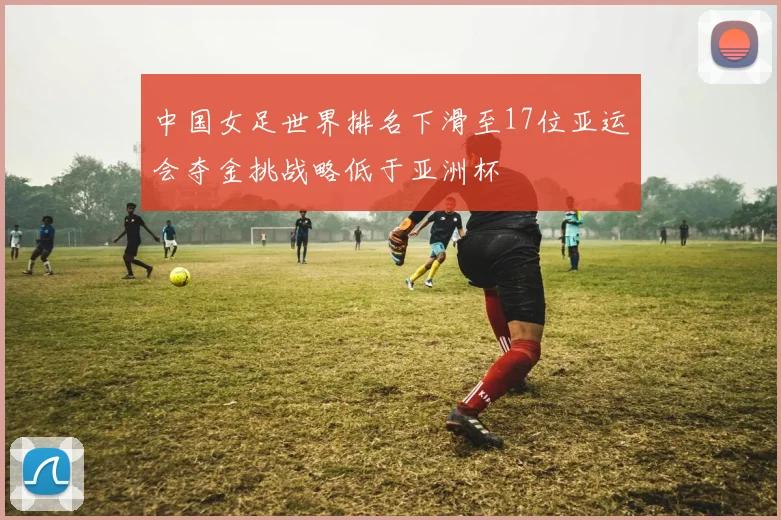 中国女足世界排名下滑至17位亚运会夺金挑战略低于亚洲杯