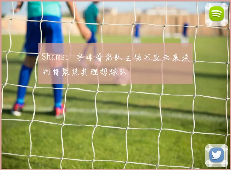 Shams：字母哥离队立场不变未来谈判将聚焦其理想球队