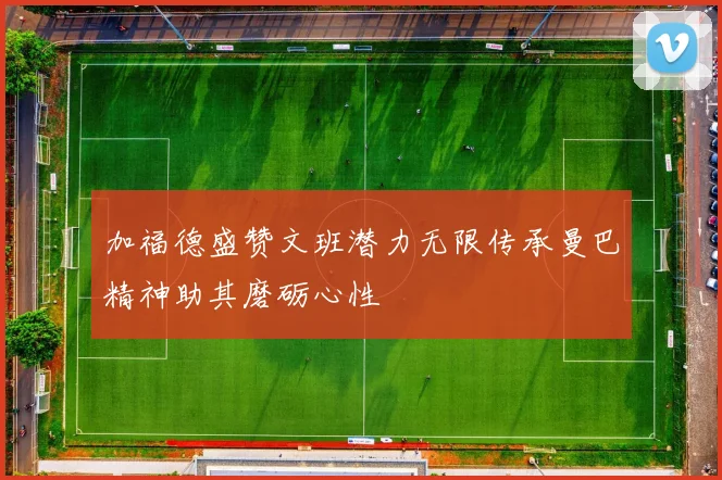 加福德盛赞文班潜力无限传承曼巴精神助其磨砺心性