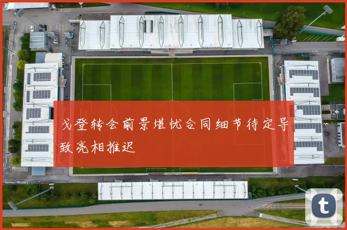 戈登转会前景堪忧合同细节待定导致亮相推迟
