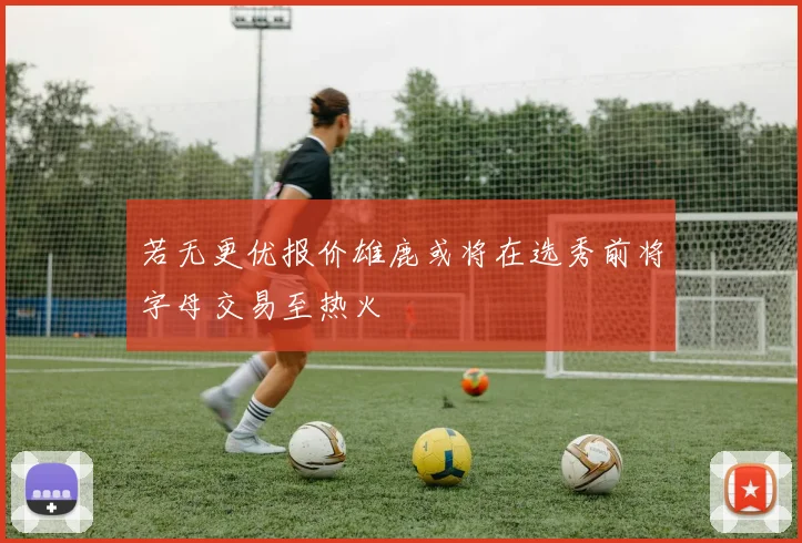 若无更优报价雄鹿或将在选秀前将字母交易至热火