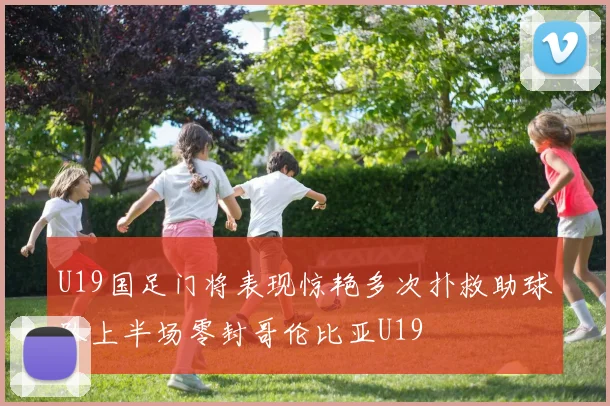 U19国足门将表现惊艳多次扑救助球队上半场零封哥伦比亚U19