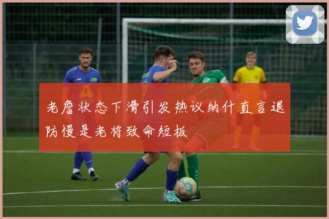 老詹状态下滑引发热议纳什直言退防慢是老将致命短板