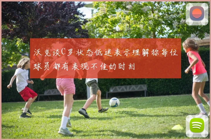 沃克谈C罗状态低迷表示理解称每位球员都有表现不佳的时刻
