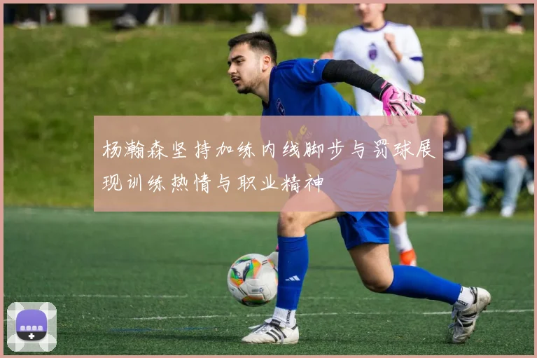 杨瀚森坚持加练内线脚步与罚球展现训练热情与职业精神