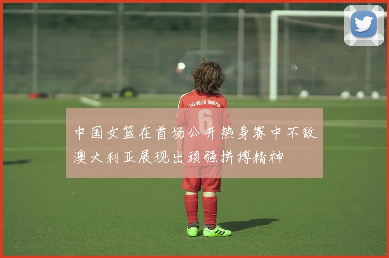 中国女篮在首场公开热身赛中不敌澳大利亚展现出顽强拼搏精神