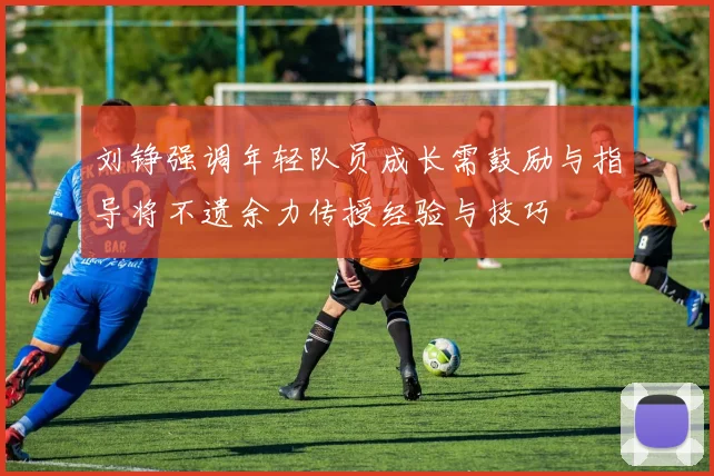 刘铮强调年轻队员成长需鼓励与指导将不遗余力传授经验与技巧