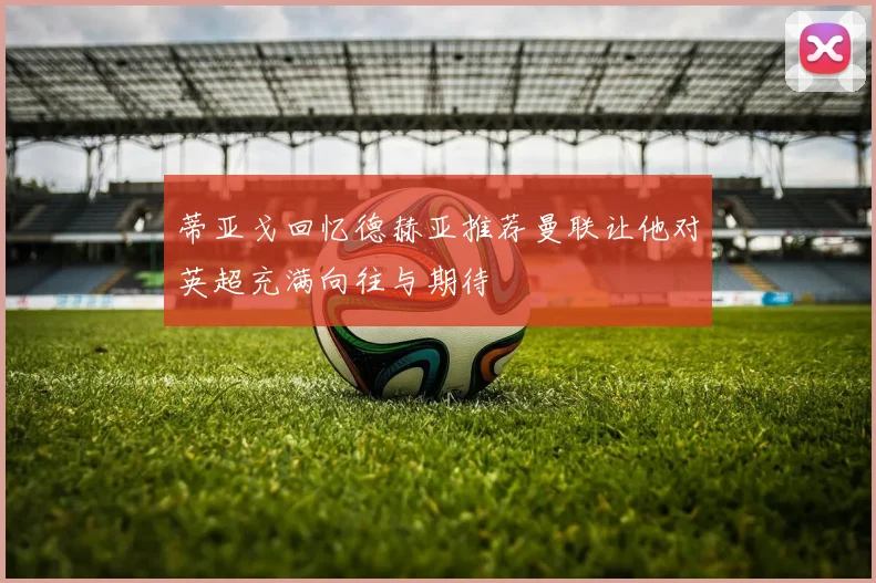 蒂亚戈回忆德赫亚推荐曼联让他对英超充满向往与期待