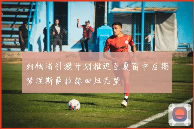 利物浦引援计划推迟至夏窗中后期努涅斯萨拉赫回归无望